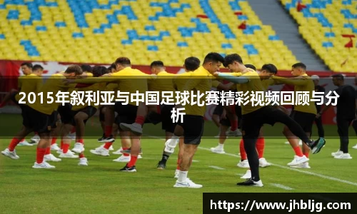 2015年叙利亚与中国足球比赛精彩视频回顾与分析